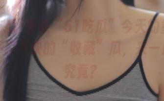 听说“51吃瓜”今天的重点是那些不说不快的“收藏”瓜，来一起探个究竟？