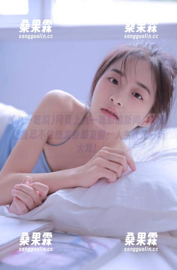 网页上九一吃瓜的新闻,真是让我忍不住想发条朋友圈:人生就是一场大戏!-桑果霖 网页上九一吃瓜的新闻,真是让我忍不住想发条朋友圈:人生就是一场大戏!-桑果霖
