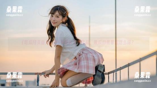 吃瓜网页版真是个宝藏,黑瓜的黑幕藏这么深?-桑果霖 吃瓜网页版真是个宝藏,黑瓜的黑幕藏这么深?-桑果霖