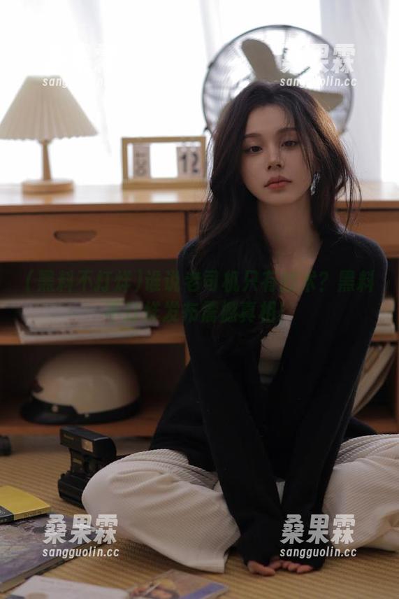 谁说老司机只有技术?黑料不打烊发布震撼真相!-桑果霖 谁说老司机只有技术?黑料不打烊发布震撼真相!-桑果霖