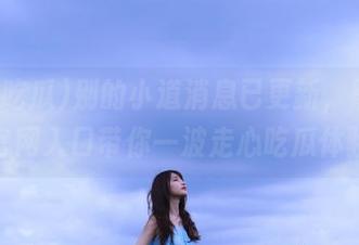 别的小道消息已更新，黑料吃瓜官网入口带你一波走心吃瓜体验！