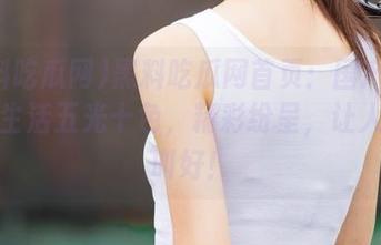 黑料吃瓜网首页：国产网红们的生活五光十色，精彩纷呈，让人拍手叫好！