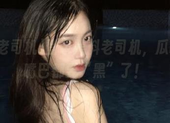 登录黑料老司机，瓜吃得我嘴巴都要“黑”了！